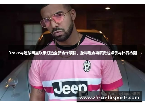 Drake与足球明星联手打造全新合作项目，跨界融合再度掀起娱乐与体育热潮