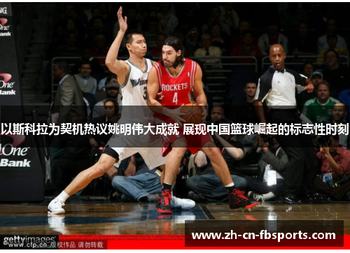 以斯科拉为契机热议姚明伟大成就 展现中国篮球崛起的标志性时刻