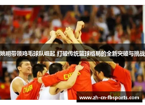 姚明带领鸡毛球队崛起 打破传统篮球格局的全新突破与挑战